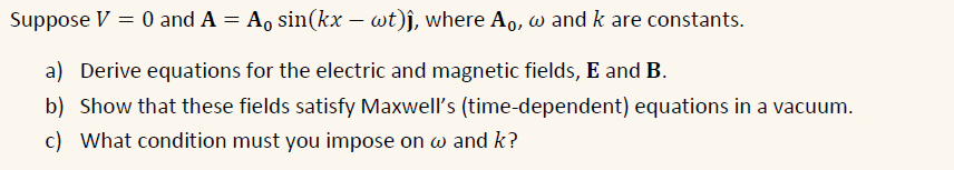 Suppose V = 0 and A = A, sin(kx – wt)j, where A,, w and k are constants.
a) Derive equations for the electric and magnetic fields, E and B.
b) Show that these fields satisfy Maxwell's (time-dependent) equations in a vacuum.
c) What condition must you impose on w and k?
