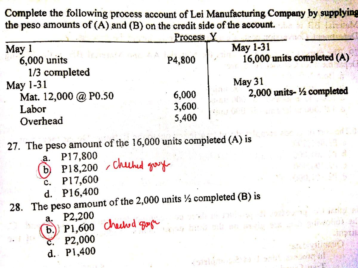 Complete the following process account of Lei Manufacturing Company by supplying
the
peso amounts of (A) and (B) on the credit side of the account.
Process Y
May 1
6,000 units
1/3 completed
May 1-31
Mat. 12,000 @ P0.50
Labor
Overhead
May 1-31
16,000 units completed (A)
P4,800
May 31
2,000 units- ½ completed
6,000
3,600.
5,400
27. The peso amount of the 16,000 units completed (A) is
а. Р17,800
P18,200 / Chuhed gae
c. P17,600
d. P16,400
28. The peso amount of the 2,000 units ½ completed (B) is
a. P2,200
b. P1,600 Chechod guoge
č. P2,000
d. P1,400
