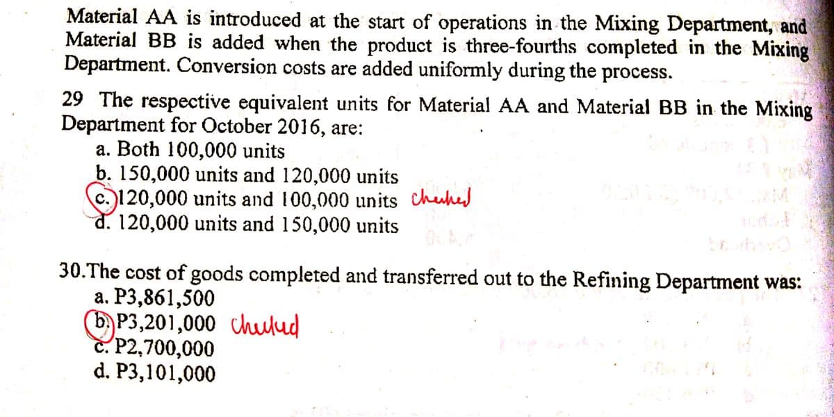 Material AA is introduced at the start of operations in the Mixing Department, and
Material BB is added when the product is three-fourths completed in the Mixing
Department. Conversion costs are added uniformly during the process.
29 The respective equivalent units for Material AA and Material BB in the Mixing
Department for October 2016, are:
a. Both 100,000 units
b. 150,000 units and 120,000 units
c.)120,000 units and 100,000 units chuhed
d. 120,000 units and 150,000 units
30.The cost of goods completed and transferred out to the Refining Department was:
а. Р3,861,500
(b) P3,201,000 chulud
C. P2,700,000
d. P3,101,000
