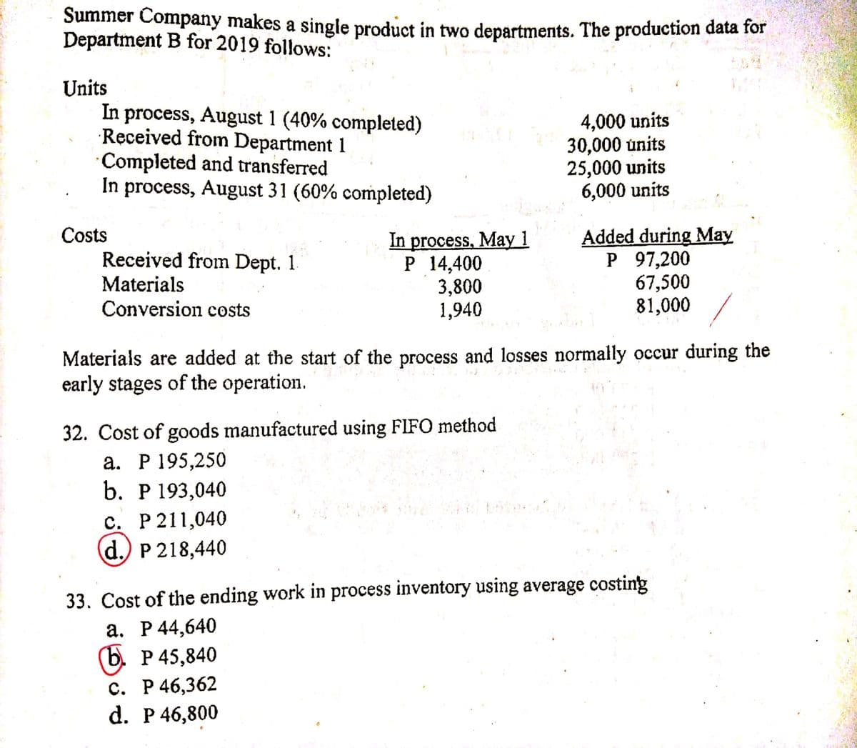 Summer Company makes a singlę product in two departments. The production data for
Department B for 2019 follows:
Units
In process, August 1 (40% completed)
Received from Department 1
Completed and transferred
In process, August 31 (60% completed)
4,000 units
30,000 únits
25,000 units
6,000 units
Costs
Received from Dept. 1
Materials
Conversion costs
In process, May 1
P 14,400
3,800
1,940
Added during May
P 97,200
67,500
81,000
Materials are added at the start of the process and losses normally occur during the
early stages of the operation.
32. Cost of goods manufactured using FIFO method
а. Р 195,250
b. Р193,040
с. Р 211,040
d.) P 218,440
33. Cost of the ending work in process inventory using average costing
a. P44,640
(b. P 45,840
с. Р 46,362
d. P 46,800
