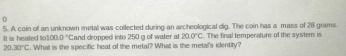 5. A coin of an unknown metal was collected during an archeological dig. The coin has a mass of 28 grams.
It is heated to100.0 °Cand dropped into 250 g of water at 20.0°C. The final temperature of the system is
20.30°C. What is the specific heat of the metal? What is the metal's identity?
