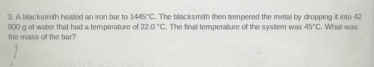 3. A blacksmith heated an iron bar to 1445°C. The blacksmith then tempered the metal by dropping it into 42
800 g of water that had a temperature of 22.0 °C. The final temperature of the system was 45°C. What was
the mass of the bar?
