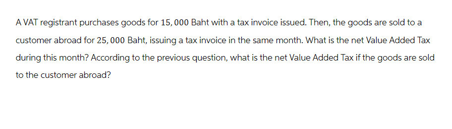 A VAT registrant purchases goods for 15,000 Baht with a tax invoice issued. Then, the goods are sold to a
customer abroad for 25,000 Baht, issuing a tax invoice in the same month. What is the net Value Added Tax
during this month? According to the previous question, what is the net Value Added Tax if the goods are sold
to the customer abroad?