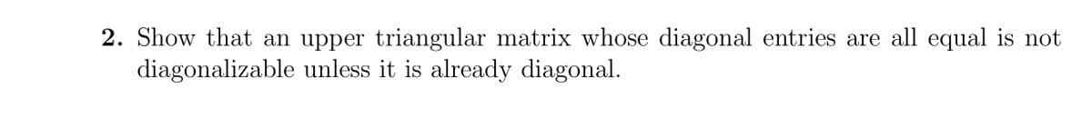 2. Show that an upper triangular matrix whose diagonal entries are all equal is not
diagonalizable unless it is already diagonal.