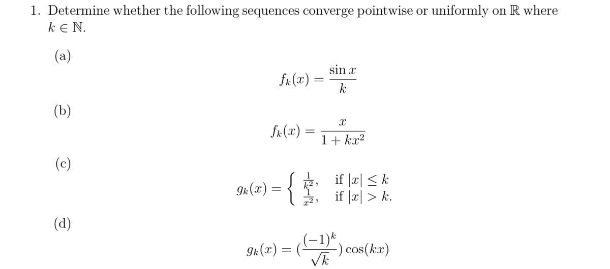 1. Determine whether the following sequences converge pointwise or uniformly on R where
k E N.
(a)
(b)
(c)
(d)
fk (x)
fk (x)
=
9k (x) =
=
=
9k(X) = {
{
k²,
1
x²,
sin x
k
X
1+kx²
if |x| ≤ k
if |x|> k.
((-1)²) o
-) cos(kx)