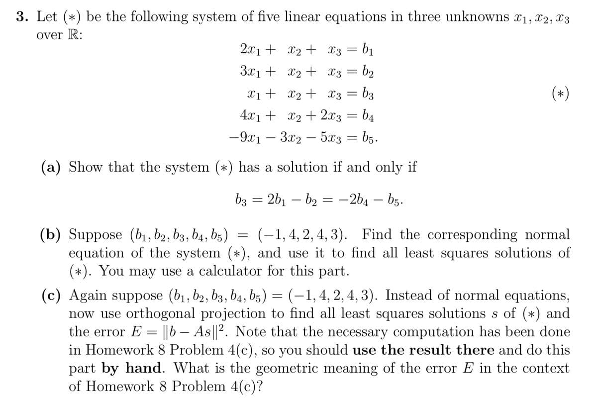 3. Let (*) be the following system of five linear equations in three unknowns x₁, x2, x3
over R:
2x1 +
3x1 +
(b) Suppose (b₁,b2, b3, b4, b5)
x₁ +
4x₁ +
-9x1 - 3x2 - 5x3
(a) Show that the system (*) has a solution if and only if
b3 = 2b₁ b₂ = -2b4 - b5.
x₂ +
x₂ +
=
x3 = b₁
x3 = b₂
x₂ +
x3 = = b3
x₂ + 2x3 = b4
b5.
equation of the system (*),
(-1, 4, 2, 4, 3). Find the corresponding normal
and use it to find all least squares solutions of
(*). You may use a calculator for this part.
=
(*)
(c) Again suppose (b₁,b2, b3, b4, b5) = (-1, 4, 2, 4, 3). Instead of normal equations,
now use orthogonal projection to find all least squares solutions s of (*) and
the error E = ||b - As||2. Note that the necessary computation has been done
in Homework 8 Problem 4(c), so you should use the result there and do this
part by hand. What is the geometric meaning of the error E in the context
of Homework 8 Problem 4(c)?