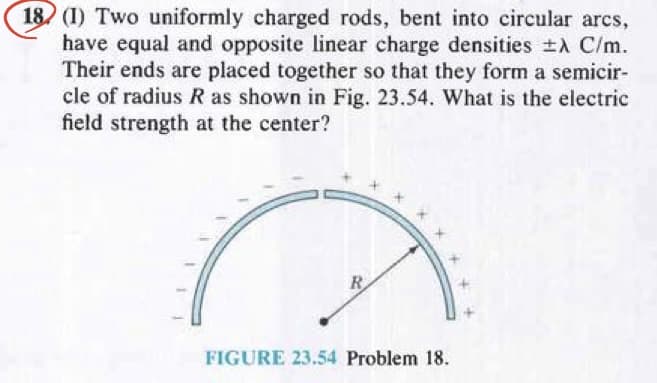 18 (1) Two uniformly charged rods, bent into circular arcs,
have equal and opposite linear charge densities ±A C/m.
Their ends are placed together so that they form a semicir-
cle of radius R as shown in Fig. 23.54. What is the electric
field strength at the center?
R
FIGURE 23.54 Problem 18.