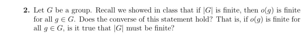 2. Let G be a group. Recall we showed in class that if |G| is finite, then o(g) is finite
for all g E G. Does the converse of this statement hold? That is, if o(g) is finite for
all gG, is it true that |G| must be finite?