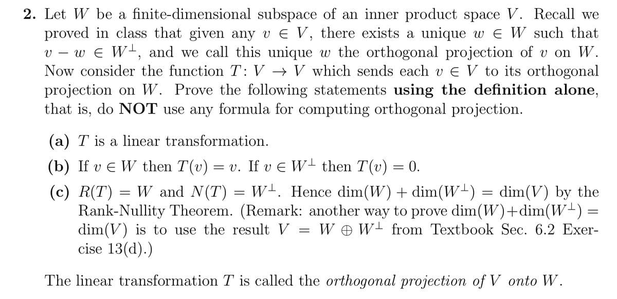 2. Let W be a finite-dimensional subspace of an inner product space V. Recall we
proved in class that given any v € V, there exists a unique w EW such that
v — w € W¹, and we call this unique w the orthogonal projection of v on W.
Now consider the function T: V → V which sends each v € V to its orthogonal
projection on W. Prove the following statements using the definition alone,
that is, do NOT use any formula for computing orthogonal projection.
(a) T is a linear transformation.
(b) If v € W then T(v) = v. If v € W- then T(v) = 0.
(c) R(T) W and N(T) = W. Hence dim(W) + dim(W¹) = dim(V) by the
Rank-Nullity Theorem. (Remark: another way to prove dim(W)+dim(W+) =
dim(V) is to use the result V W W from Textbook Sec. 6.2 Exer-
cise 13(d).)
The linear transformation T is called the orthogonal projection of V onto W.
=
=