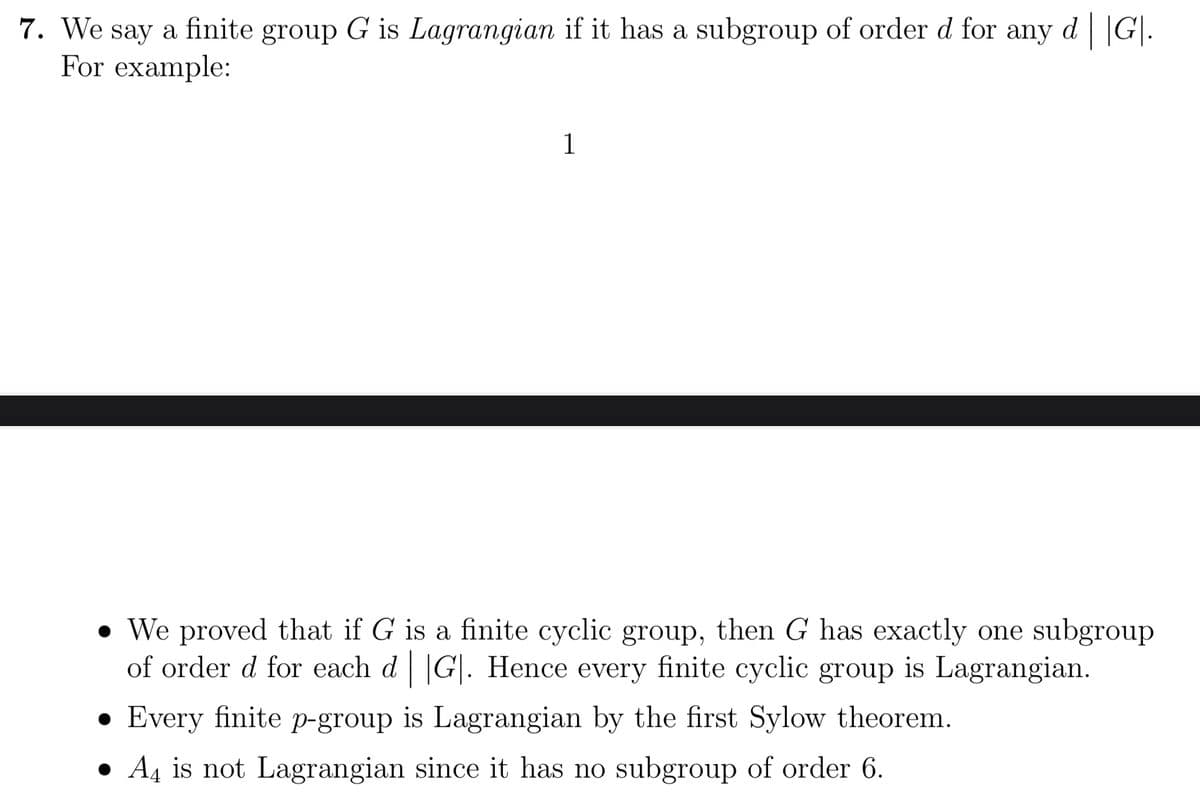 7. We say a finite group G is Lagrangian if it has a subgroup of order d for any d | |G|.
For example:
1
• We proved that if G is a finite cyclic group, then G has exactly one subgroup
of order d for each d |G|. Hence every finite cyclic group is Lagrangian.
Every finite p-group is Lagrangian by the first Sylow theorem.
● A4 is not Lagrangian since it has no subgroup of order 6.