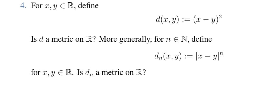 4. For x,y ER, define
d(x, y) = = (x − y)²
Is da metric on R? More generally, for n € N, define
dn (x, y) = |x – y|”
for x, y E R. Is dn a metric on R?