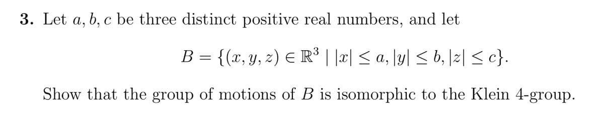 3. Let a, b, c be three distinct positive real numbers, and let
{(x, y, z) ≤ R³ ||x| ≤ a, |y| ≤ b, |z| ≤ c}.
Show that the group of motions of B is isomorphic to the Klein 4-group.
B
=