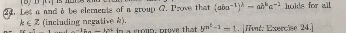 24. Let a and b be elements of a group G. Prove that (aba-¹)k = abka-¹ holds for all
kEZ (including negative k).
DK Tf 5 1 and ¹ - m in a group, prove that bm5-1 = 1. [Hint: Exercise 24.]
a-¹ha