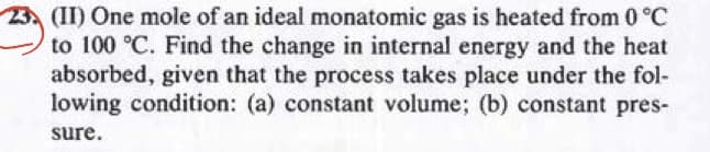 (II) One mole of an ideal monatomic gas is heated from 0 °C
to 100 °C. Find the change in internal energy and the heat
absorbed, given that the process takes place under the fol-
lowing condition: (a) constant volume; (b) constant pres-
sure.