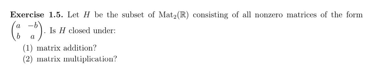 Exercise 1.5. Let H be the subset of Mat2 (R) consisting of all nonzero matrices of the form
a
Is H closed under:
a
(1) matrix addition?
(2) matrix multiplication?