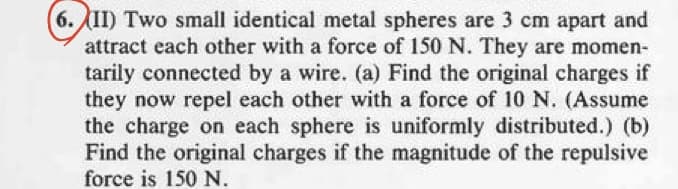 (6.II) Two small identical metal spheres are 3 cm apart and
attract each other with a force of 150 N. They are momen-
tarily connected by a wire. (a) Find the original charges if
they now repel each other with a force of 10 N. (Assume
the charge on each sphere is uniformly distributed.) (b)
Find the original charges if the magnitude of the repulsive
force is 150 N.