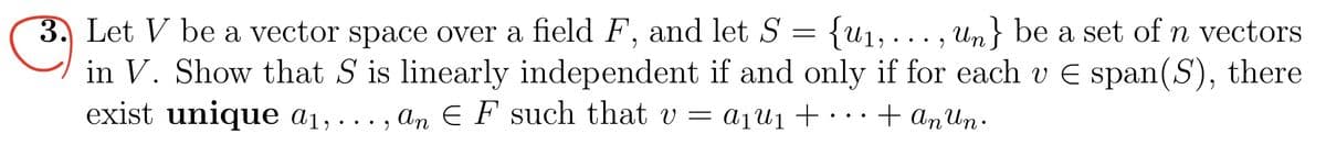 3. Let V be a vector space over a field F, and let S = {u₁,..., Un} be a set of n vectors
in V. Show that S is linearly independent if and only if for each v E span(S), there
exist unique a₁,..., an EF such that v = a₁U₁ + ...
1
+ An Un.