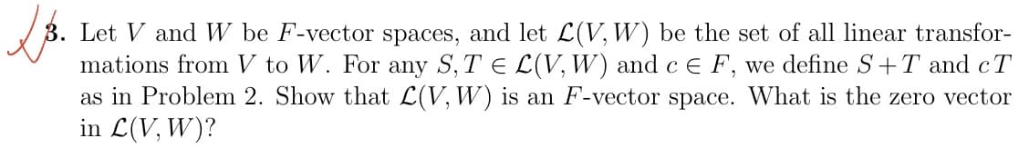 LB.
3. Let V and W be F-vector spaces, and let L(V, W) be the set of all linear transfor-
mations from V to W. For any S, T = L(V, W) and c E F, we define S+T and cT
as in Problem 2. Show that L(V, W) is an F-vector space. What is the zero vector
in L(V, W)?