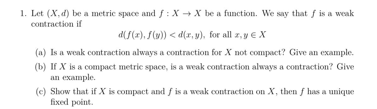 1. Let (X, d) be a metric space and ƒ : X → X be a function. We say that f is a weak
contraction if
d(f(x), f(y)) < d(x, y), for all x, y ≤ X
(a) Is a weak contraction always a contraction for X not compact? Give an example.
(b) If X is a compact metric space, is a weak contraction always a contraction? Give
an example.
(c) Show that if X is compact and f is a weak contraction on X, then f has a unique
fixed point.