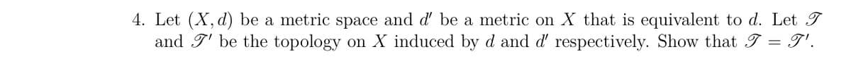 4. Let (X, d) be a metric space and d' be a metric on X that is equivalent to d. Let T
and 7' be the topology on X induced by d and d' respectively. Show that I = I'.