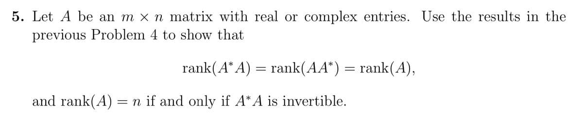 5. Let A be an m x n matrix with real or complex entries. Use the results in the
previous Problem 4 to show that
rank(A*A)
and rank(A) = n if and only if A*A is invertible.
=
rank(AA*) = rank(A),