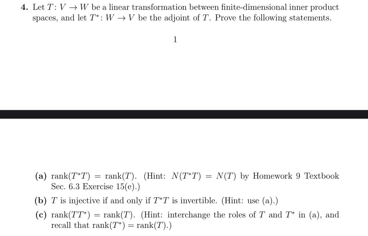 4. Let T: VW be a linear transformation between finite-dimensional inner product
spaces, and let T*: W→ V be the adjoint of T. Prove the following statements.
1
=
(a) rank(T*T) = rank(T). (Hint: N(T*T) =
Sec. 6.3 Exercise 15(e).)
(b) T is injective if and only if T*T is invertible. (Hint: use (a).)
(c) rank(TT*) rank(T). (Hint: interchange the roles of T and T* in (a), and
recall that rank(T*) = rank(T).)
=
N(T) by Homework 9 Textbook