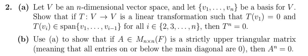 2. (a) Let V be an n-dimensional vector space, and let {v₁, ..., Un} be a basis for V.
Show that if T: V → V is a linear transformation such that T(v₁) = 0 and
T(v₁) € span{₁,..., Vi-1} for all i = {2,3,...,n}, then 7" = 0.
(b) Use (a) to show that if A € Mnxn(F) is a strictly upper triangular matrix
(meaning that all entries on or below the main diagonal are 0), then A = 0.