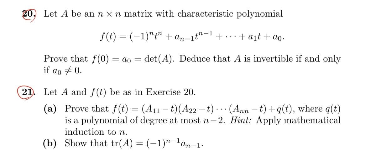 20. Let A be an n × n matrix with characteristic polynomial
ƒ(t) = (−1)″țn + An-1th-1 +
+ a₁t+ao.
Prove that f(0) = ao = det(A). Deduce that A is invertible if and only
if ao 0.
21. Let A and f(t) be as in Exercise 20.
(a)
Prove that f(t) = (A11 – t)(A22 − t) · · · (Ann −t)+q(t), where q(t)
is a polynomial of degree at most n-2. Hint: Apply mathematical
induction to n.
(b) Show that tr(A) = (−1)n-¹an-1.