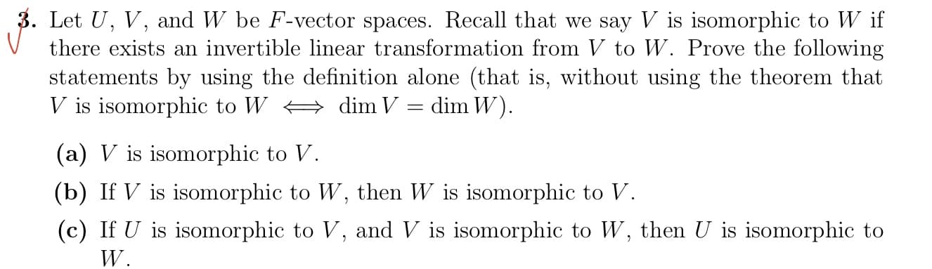 3. Let U, V, and W be F-vector spaces. Recall that we say V is isomorphic to W if
there exists an invertible linear transformation from V to W. Prove the following
statements by using the definition alone (that is, without using the theorem that
V is isomorphic to W
dim V
dim W).
=
(a) V is isomorphic to V.
(b) If V is isomorphic to W, then W is isomorphic to V.
(c) If U is isomorphic to V, and V is isomorphic to W, then U is isomorphic to
W.