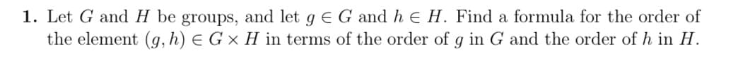 1. Let G and H be groups, and let g € G and h & H. Find a formula for the order of
the element (g, h) = G × H in terms of the order of g in G and the order of h in H.