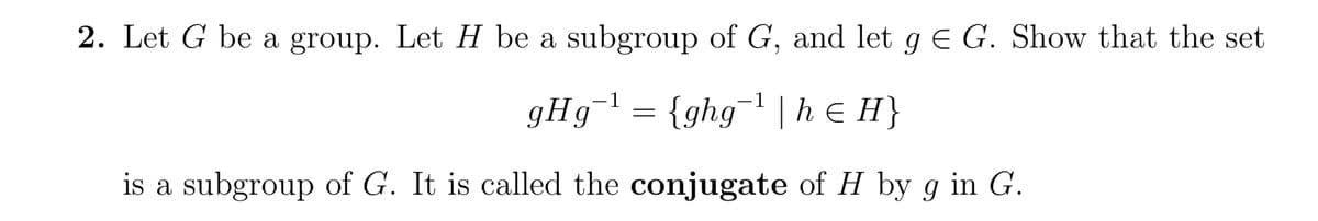 2. Let G be a group. Let H be a subgroup of G, and let g = G. Show that the set
gHg¯¹ = {ghg¯¹ | h = H}
is a subgroup of G. It is called the conjugate of H by g in G.