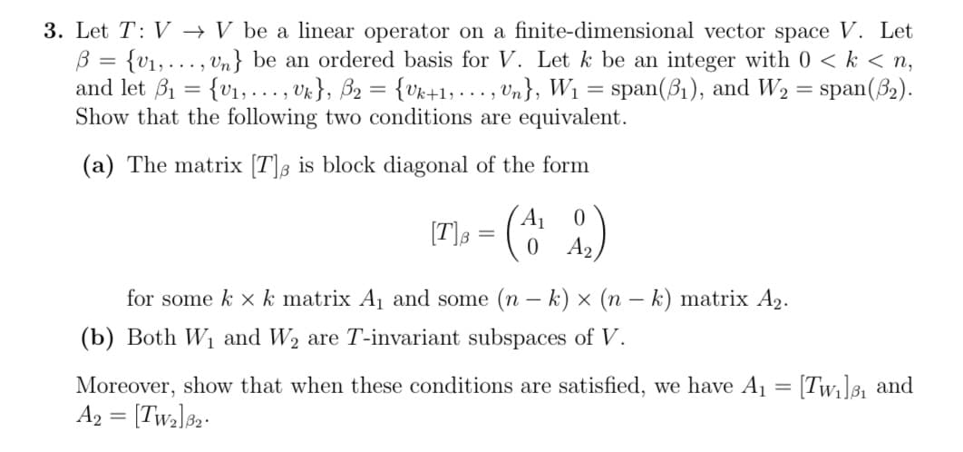 3. Let T: V→ V be a linear operator on a finite-dimensional vector space V. Let
B = {₁,..., Un} be an ordered basis for V. Let k be an integer with 0 <k <n,
and let ₁ = {₁,..., Uk}, B₂ = {Uk+1,..., Un}, W₁ = span(3₁), and W₂ = span(3₂).
Show that the following two conditions are equivalent.
(a) The matrix [T] is block diagonal of the form
[T]₁ = ({
0
0 A₂
for some k x k matrix A₁ and some (n - k) × (n − k) matrix A₂.
(b) Both W₁ and W₂ are T-invariant subspaces of V.
Moreover, show that when these conditions are satisfied, we have A₁ = [Tw₁]₁ and
A2 = [Tw₂]8₂.