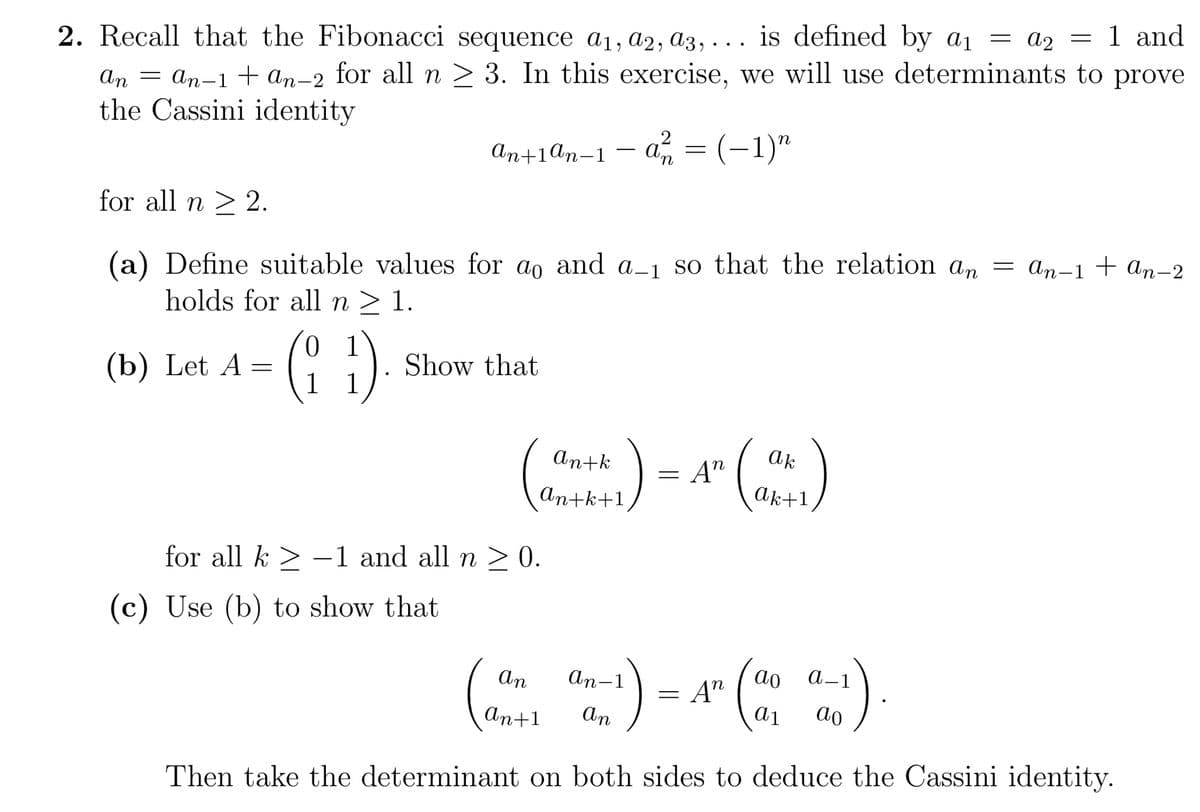 2. Recall that the Fibonacci sequence a₁, a2, a3,... is defined by a₁ = a₂ = 1 and
An = An-1 + An-2 for all n ≥ 3. In this exercise, we will use determinants to prove
the Cassini identity
an+1ªn-1-a² = (−1)n
for all n ≥ 2.
Define suitable values for ao and a_1 so that the relation an = an−1 + An−2
holds for all n ≥ 1.
(b) Let A =
01
(11)
Show that
an+k
an+k+1=
for all k-1 and all n ≥ 0.
(c) Use (b) to show that
An
An+1
An-1
:) =
=
Then take the determinant on both sides to deduce the Cassini identity.
= An
An
ak
Ak+1
An
ao a-1
a1 ao