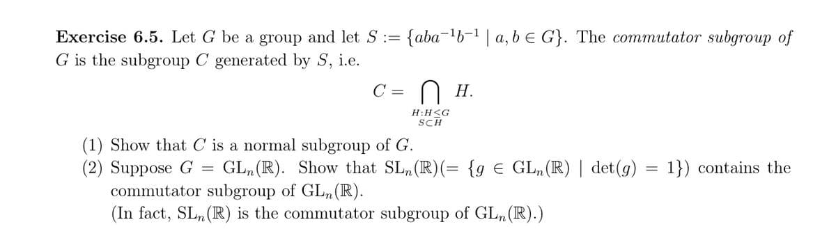 Exercise 6.5. Let G be a group and let S := {abab | a, b G}. The commutator subgroup of
G is the subgroup C generated by S, i.e.
C =
Ɑ H.
(1) Show that C is a normal subgroup of G.
H:H<G
SCH
(2) Suppose G GL (R). Show that SL (R)(= {g Є GL, (R) | det(g) 1}) contains the
commutator subgroup of GLn (R).
(In fact, SL (R) is the commutator subgroup of GL, (R).)