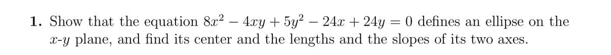 1. Show that the equation 8x² - 4xy + 5y² − 24x + 24y = 0 defines an ellipse on the
x-y plane, and find its center and the lengths and the slopes of its two axes.