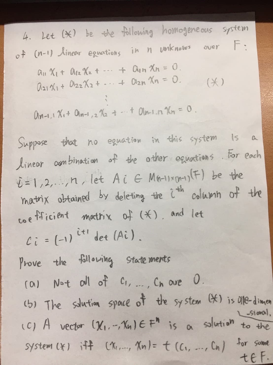 4. Let (*) be the following homogeneous system
F:
of (n-1) linear equations in n unknows
All X₁ + A₁₂ X₂ t
+ An Xn = 0.
a22X2
A21X₁ + a₂₂X₂ + ... + Cl₂n Xn = 0.
An-1,1X₁+ an-1, 2X₂ + + On-in Xn = 0.
,2
Is
Suppose that no equation in this system
linear combination of the other equations. For each
=1,2,.nlet Ai & Ma-x) (F) be the
matrix obtained by deleting the ith column of the
coefficient matrix of (*), and let
det (Ai).
Ci
over
it!
=
(*)
(-1)
Prove the following statements
(a) Not all of C₁,...,
Cn are 0.
(5) The solution space of the system (*) is olle-dimen
(C) A
vector (X₁. --, Xn) € F" is a
-sional,
solution to the
system (*) iff (X₁...., Xn) = t (C₁,
, (n)
a
***/
for some
te F.