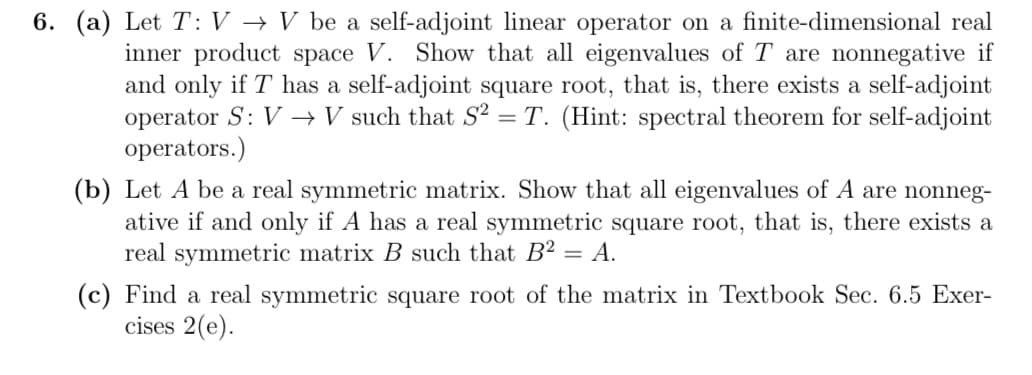 6. (a) Let T: V→ V be a self-adjoint linear operator on a finite-dimensional real
inner product space V. Show that all eigenvalues of T are nonnegative if
and only if T has a self-adjoint square root, that is, there exists a self-adjoint
operator S: V→ V such that S2 = T. (Hint: spectral theorem for self-adjoint
operators.)
(b) Let A be a real symmetric matrix. Show that all eigenvalues of A are nonneg-
ative if and only if A has a real symmetric square root, that is, there exists a
real symmetric matrix B such that B2 = A.
(c) Find a real symmetric square root of the matrix in Textbook Sec. 6.5 Exer-
cises 2(e).