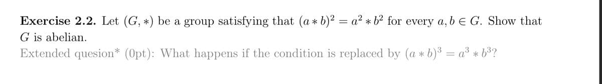 Exercise 2.2. Let (G, *) be a group satisfying that (a* b)² = a² * 62 for every a, b = G. Show that
G is abelian.
Extended quesion* (Opt): What happens if the condition is replaced by (a + b)³ = a³ * 6³?