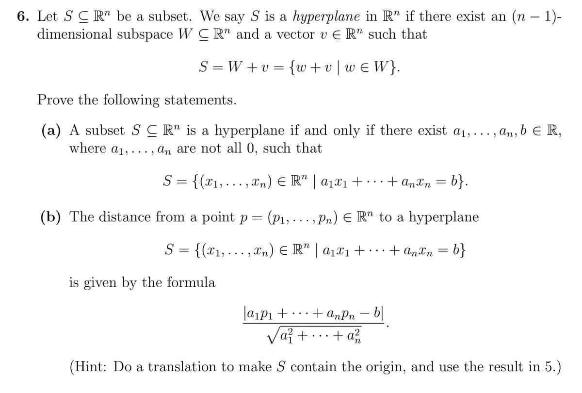 6. Let S CRn be a subset. We say S is a hyperplane in R" if there exist an (n − 1)-
dimensional subspace WC R" and a vector v ER" such that
S=W+v= {w+v|w€ W}.
Prove the following statements.
(a) A subset SCR" is a hyperplane if and only if there exist a₁,.
where a₁,..., an are not all 0, such that
S = {(x₁,...,xn) = R" | a₁x₁ + ··· + Anxn = b}.
(b) The distance from a point p = (P₁,..., Pn) ER" to a hyperplane
S = {(x₁,...,xn) ≤ R" | a₁x₁ + ... + Anxn=b}
is given by the formula
|a₁p₁ +
●
b
"
an, b ER,
+ anPn
√a² + + a²
n
(Hint: Do a translation to make S contain the origin, and use the result in 5.)