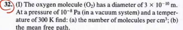 32. (I) The oxygen molecule (O₂) has a diameter of 3 × 10-10 m.
At a pressure of 10-8 Pa (in a vacuum system) and a temper-
ature of 300 K find: (a) the number of molecules per cm³; (b)
the mean free path.