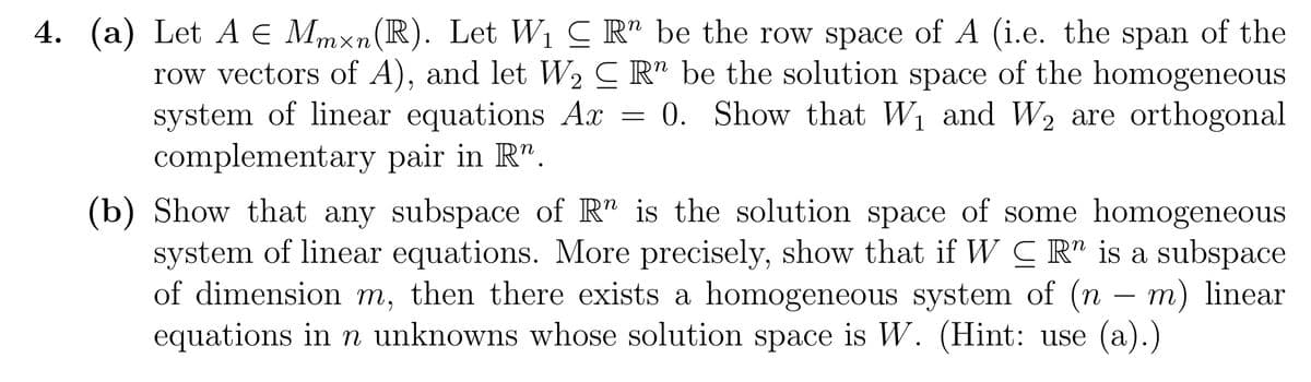 4. (a) Let A € Mmxn(R). Let W₁ ≤ R" be the row space of A (i.e. the span of the
row vectors of A), and let W₂ Rn be the solution space of the homogeneous
system of linear equations Ax 0. Show that W₁ and W₂ are orthogonal
complementary pair in R".
=
(b) Show that any subspace of R" is the solution space of some homogeneous
system of linear equations. More precisely, show that if WR" is a subspace
of dimension m, then there exists a homogeneous system of (n - m) linear
equations in n unknowns whose solution space is W. (Hint: use (a).)