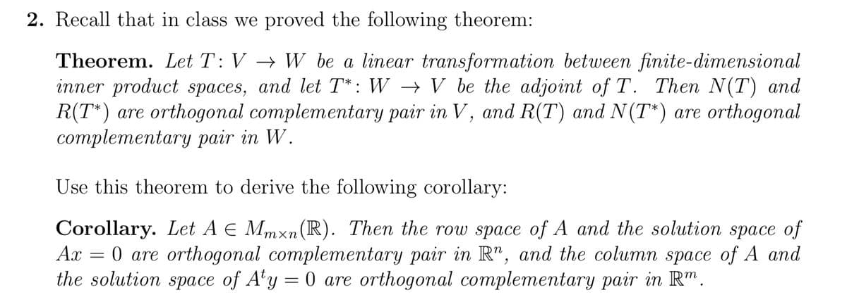 2. Recall that in class we proved the following theorem:
Theorem. Let T: VW be a linear transformation between finite-dimensional
inner product spaces, and let T*: W → V be the adjoint of T. Then N(T) and
R(T*) are orthogonal complementary pair in V, and R(T) and N(T*) are orthogonal
complementary pair in W.
Use this theorem to derive the following corollary:
Corollary. Let A E Mmxn (R). Then the row space of A and the solution space of
Ax = 0 are orthogonal complementary pair in R", and the column space of A and
the solution space of Aty = 0 are orthogonal complementary pair in Rm.
