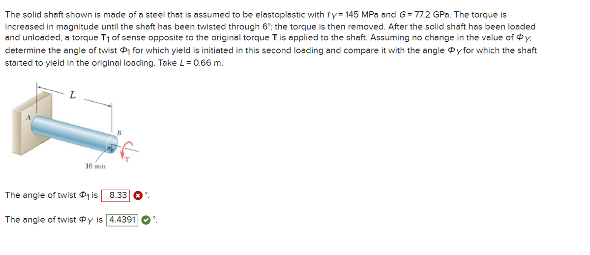 The solid shaft shown is made of a steel that is assumed to be elastoplastic with Ty= 145 MPa and G= 77.2 GPa. The torque is
increased in magnitude until the shaft has been twisted through 6°; the torque is then removed. After the solid shaft has been loaded
and unloaded, a torque T₁ of sense opposite to the original torque T is applied to the shaft. Assuming no change in the value of Øy,
determine the angle of twist ₁ for which yield is initiated in this second loading and compare it with the angle y for which the shaft
started to yield in the original loading. Take L = 0.66 m.
L
16 mm
B
The angle of twist ₁ is 8.33.
The angle of twist Oy is 4.4391 °.