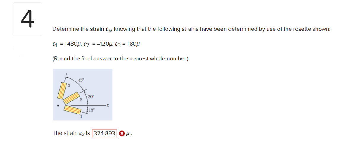 4
Determine the strain &x, knowing that the following strains have been determined by use of the rosette shown:
₁ = +480μ, 2 = −120µ, 3 = +80μ
(Round the final answer to the nearest whole number.)
The
3
45°
rain Ex
30°
15°
x
324.893 H.