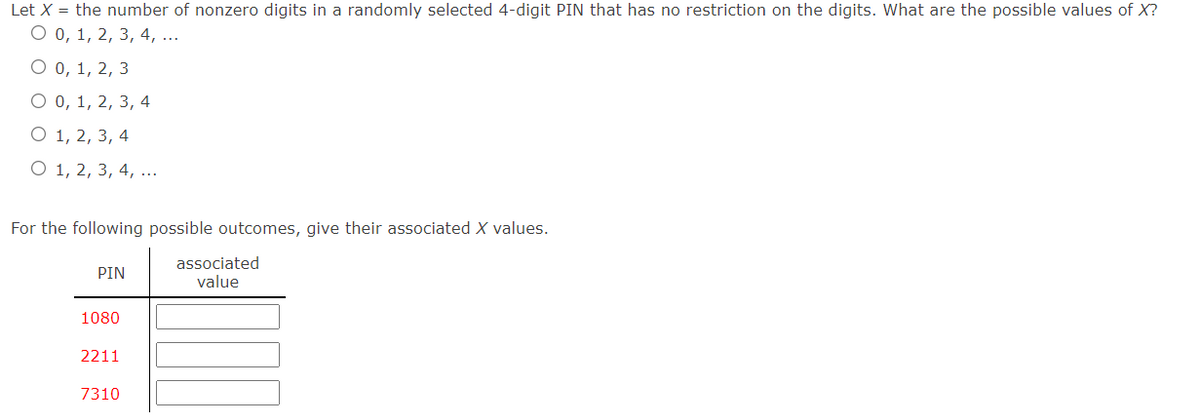 Let X = the number of nonzero digits in a randomly selected 4-digit PIN that has no restriction on the digits. What are the possible values of X?
O 0, 1, 2, 3, 4, ...
O 0, 1, 2, 3
О0, 1, 2, 3, 4
О 1, 2, 3, 4
O 1, 2, 3, 4, ...
For the following possible outcomes, give their associated X values.
associated
value
PIN
1080
2211
7310
