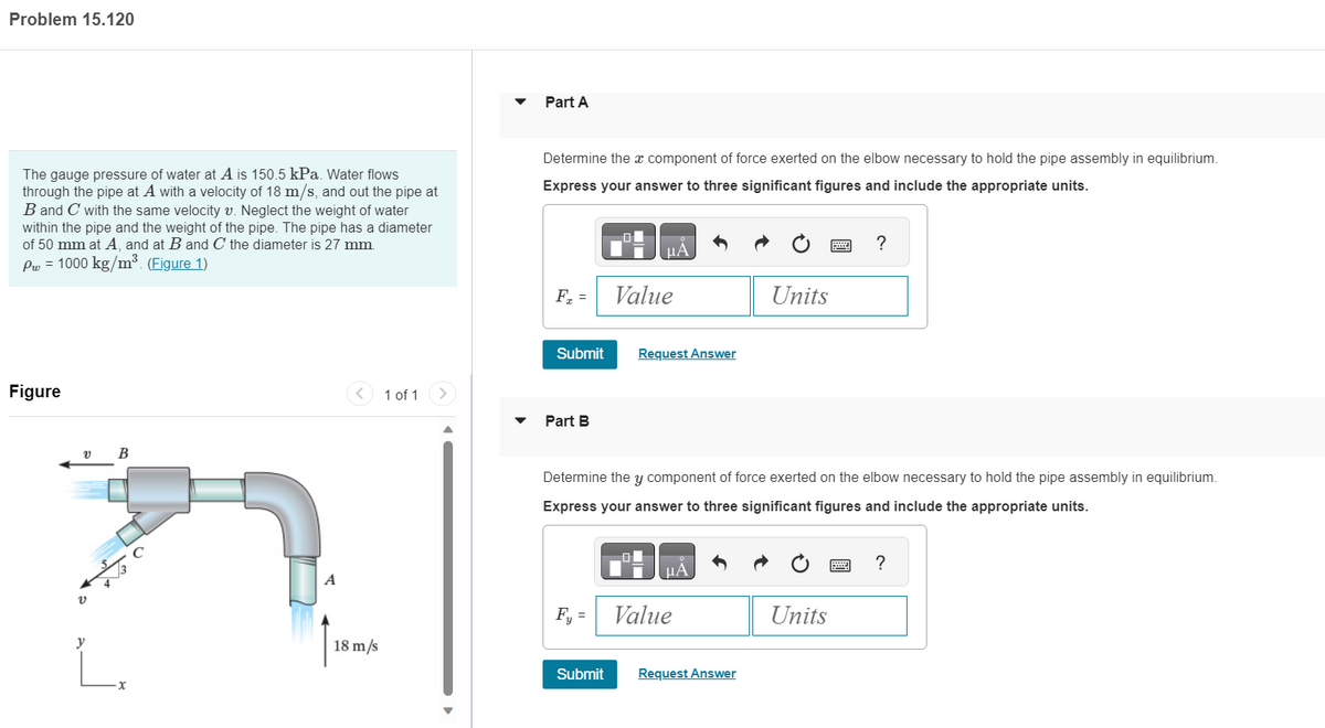 Problem 15.120
The gauge pressure of water at A is 150.5 kPa. Water flows
through the pipe at A with a velocity of 18 m/s, and out the pipe at
B and C with the same velocity v. Neglect the weight of water
within the pipe and the weight of the pipe. The pipe has a diameter
of 50 mm at A, and at B and C the diameter is 27 mm.
Pw = 1000 kg/m³. (Figure 1)
Figure
v
y
B
C
A
< 1 of 1
18 m/s
Part A
Determine the x component of force exerted on the elbow necessary to hold the pipe assembly in equilibrium.
Express your answer to three significant figures and include the appropriate units.
F₂ =
Submit
Part B
μA
Fy =
Value
Request Answer
HA
Value
Units
Determine the y component of force exerted on the elbow necessary to hold the pipe assembly in equilibrium.
Express your answer to three significant figures and include the appropriate units.
Submit Request Answer
****
Units
www
?
?