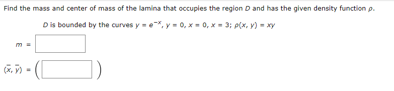 Find the mass and center of mass of the lamina that occupies the region D and has the given density function p.
-X
D is bounded by the curves y = e
= e¯x, y = 0, x = 0, x = 3; p(x, y) = xy
m =
(x, y) =