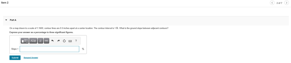 Item 2
Part A
On a map drawn to a scale of 1:1600, contour lines are 0.5 inches apart at a center location. The contour interval is 1 ft. What is the ground slope between adjacent contours?
Express your answer as a percentage to three significant figures.
Slope =
Submit
15. ΑΣΦ | 11
Request Answer
vec
?
%
2 of 7