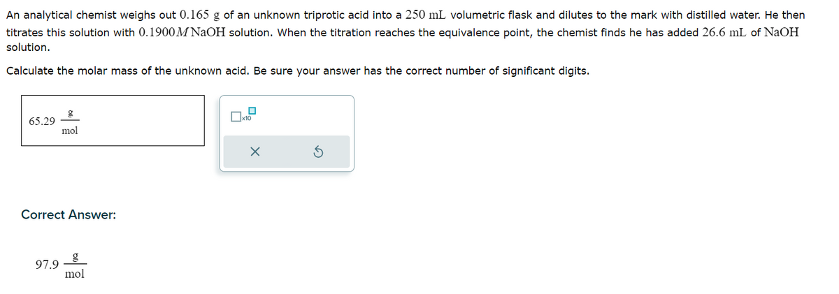 An analytical chemist weighs out 0.165 g of an unknown triprotic acid into a 250 mL volumetric flask and dilutes to the mark with distilled water. He then
titrates this solution with 0.1900M NaOH solution. When the titration reaches the equivalence point, the chemist finds he has added 26.6 mL of NaOH
solution.
Calculate the molar mass of the unknown acid. Be sure your answer has the correct number of significant digits.
65.29
mol
Correct Answer:
97.9
mol
☐x10
X