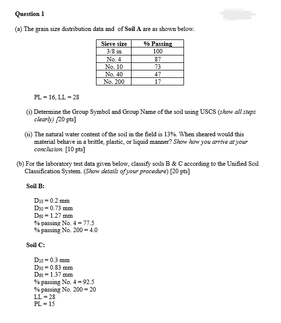 Question 1
(a) The grain size distribution data and of Soil A are as shown below.
Sieve size
3/8 in
% Passing
100
No. 4
87
No. 10
73
No. 40
47
No. 200
17
PL = 16, LL = 28
(1) Determine the Group Symbol and Group Name of the soil using USCS (show all steps
clearly) [20 pts]
(ii) The natural water content of the soil in the field is 13%. When sheared would this
material behave in a brittle, plastic, or liquid manner? Show how you arrive at your
conclusion. [10 pts]
For the laboratory test data given below, classify soils B & C according to the Unified Soil
Classification System. (Show details of your procedure) [20 pts]
Soil B:
D10=0.2 mm
D30 = 0.73 mm
D60 = 1.27 mm
% passing No. 4 = 77.5
% passing No. 200=4.0
Soil C:
D10=0.3 mm
D30=0.83 mm
D60
1.37 mm
% passing No. 4 = 92.5
% passing No. 200 = 20
LL-28
PL-15